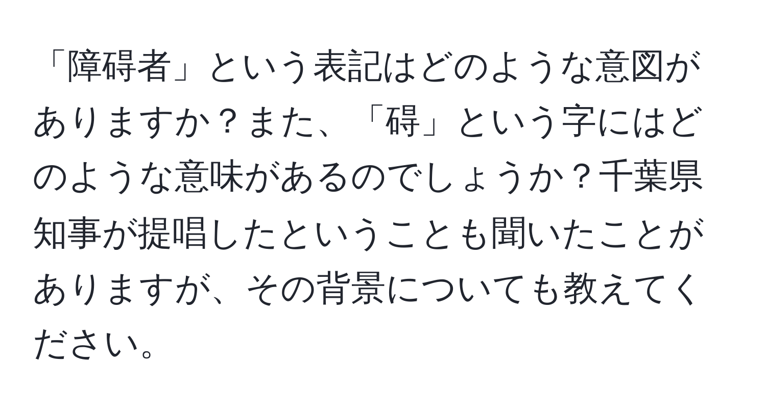 「障碍者」という表記はどのような意図がありますか？また、「碍」という字にはどのような意味があるのでしょうか？千葉県知事が提唱したということも聞いたことがありますが、その背景についても教えてください。