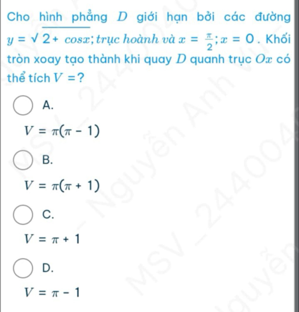 Cho hình phẳng D giới hạn bởi các đường
y=surd 2+cos x; trục hoành và x= π /2 ; x=0. Khối
tròn xoay tạo thành khi quay D quanh trục Ox có
thể tích V= ?
A.
V=π (π -1)
B.
V=π (π +1)
C.
V=π +1
D.
V=π -1