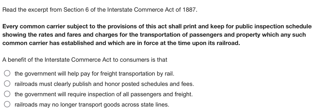 Read the excerpt from Section 6 of the Interstate Commerce Act of 1887.
Every common carrier subject to the provisions of this act shall print and keep for public inspection schedule
showing the rates and fares and charges for the transportation of passengers and property which any such
common carrier has established and which are in force at the time upon its railroad.
A benefit of the Interstate Commerce Act to consumers is that
the government will help pay for freight transportation by rail.
railroads must clearly publish and honor posted schedules and fees.
the government will require inspection of all passengers and freight.
railroads may no longer transport goods across state lines.