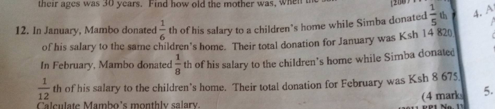 their ages was 30 years. Find how old the mother was, when t 
[2007 

12. In January, Mambo donated  1/6  th of his salary to a children’s home while Simba donated  1/5  th 4. A 
of his salary to the same children’s home. Their total donation for January was Ksh 14 820
In February, Mambo donated  1/8  th of his salary to the children’s home while Simba donated
 1/12  th of his salary to the children’s home. Their total donation for February was Ksh 8 675
(4 marks 5. 
Calculate Mambo’s monthly salary. 
PP1 Na. 11