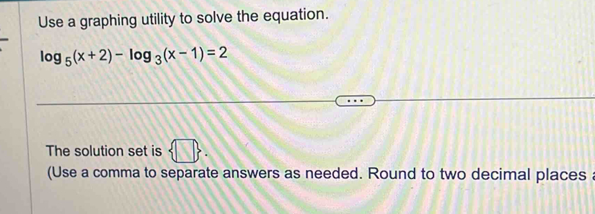 Use a graphing utility to solve the equation.
log _5(x+2)-log _3(x-1)=2
The solution set is  □ . 
(Use a comma to separate answers as needed. Round to two decimal places