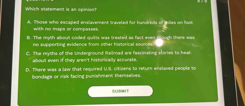 Which statement is an opinion?
A. Those who escaped enslavement traveled for hundreds of miles on foot
with no maps or compasses.
B. The myth about coded quilts was treated as fact even though there was
no supporting evidence from other historical sources.
C. The myths of the Underground Railroad are fascinating stories to hear
about even if they aren't historically accurate.
D. There was a law that required U.S. citizens to return enslaved people to
bondage or risk facing punishment themselves.
SUBMIT