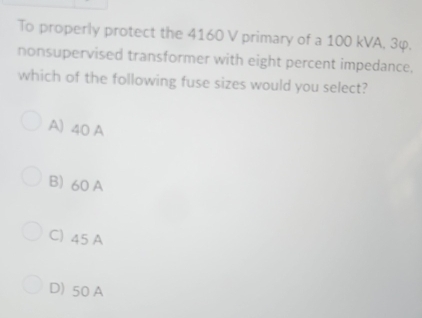 To properly protect the 4160 V primary of a 100 kVA, 3φ.
nonsupervised transformer with eight percent impedance.
which of the following fuse sizes would you select?
A) 40 A
B) 60 A
C) 45 A
D) 50 A