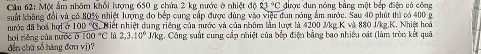 Một ấm nhôm khối lượng 650 g chứa 2 kg nước ở nhiệt độ 23°C được đun nóng bằng một bếp điện có công 
suất không đổi và có 80% nhiệt lượng do bếp cung cấp được dùng vào việc đun nóng ấm nước. Sau 40 phút thì có 400 g
nước đã hoá hợi ở 100°C Biết nhiệt dung riêng của nước và của nhôm lần lượt là 4200 J/kg.K và 880 J/kg. K. Nhiệt hoá 
hơi riêng của nước ở 100°C là 2, 3.10^6J/kg;. Công suất cung cấp nhiệt của bếp điện bằng bao nhiêu oát (làm tròn kết quả 
đến chữ số hàng đơn vị)?