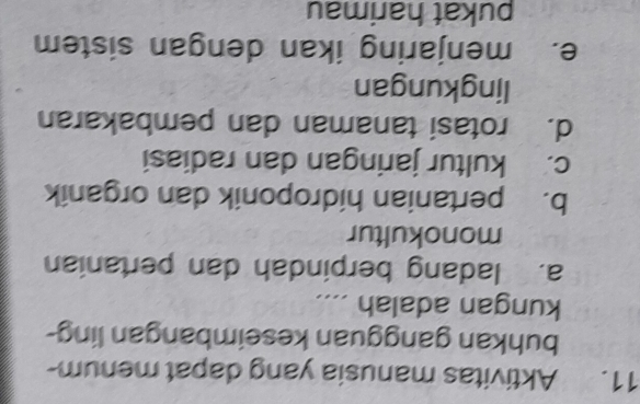 Aktivitas manusia yang dapat menum-
buhkan gangguan keseimbangan ling-
kungan adalah ....
a. ladang berpindah dan pertanian
monokultur
b. pertanian hidroponik dan organik
c. kultur jaringan dan radiasi
d. rotasi tanaman dan pembakaran
lingkungan
e. menjaring ikan dengan sistem
pukat harimau