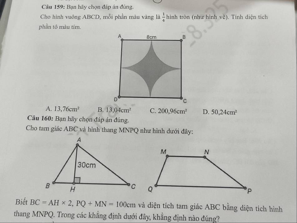 Bạn hãy chọn đáp án đúng.
Cho hình vuông ABCD, mỗi phần màu vàng là  1/4 hinl tròn (như hình vẽ). Tính diện tích
phần tô màu tím.
A. 13,76cm^2 B. 13,04cm^2 C. 200,96cm^2 D. 50,24cm^2
Câu 160: Bạn hãy chọn đáp án đúng.
Cho tam giác ABC và hình thang MNPQ như hình dưới đây:
Biết BC=AH* 2, PQ+MN=100cm và diện tích tam giác ABC bằng diện tích hình
thang MNPQ. Trong các khẳng định dưới đây, khẳng định nào đúng?