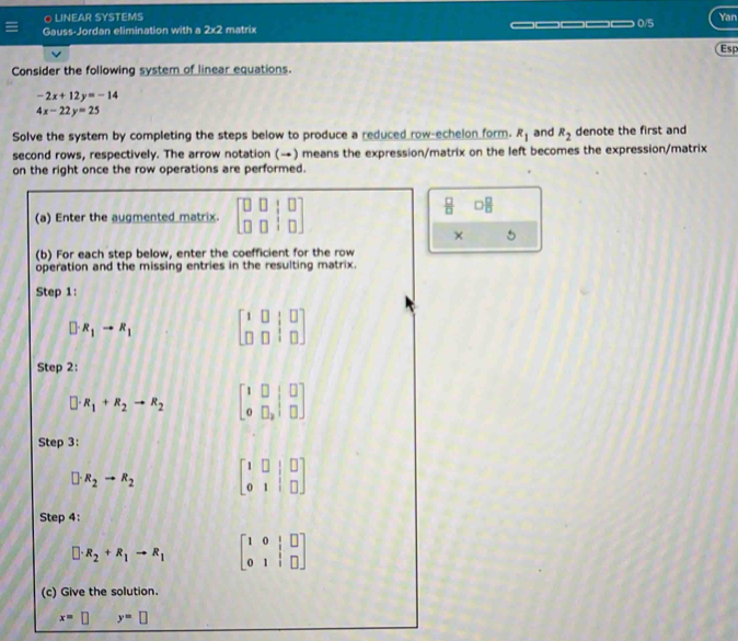 LINEAR SYSTEMS Yan 
Gauss-Jordan elimination with a 2x2 matrix _____ 0/5 
Esp 
Consider the following system of linear equations.
-2x+12y=-14
4x-22y=25
Solve the system by completing the steps below to produce a reduced row-echelon form. R_1 and R_2 denote the first and 
second rows, respectively. The arrow notation (→) means the expression/matrix on the left becomes the expression/matrix 
on the right once the row operations are performed. 
(a) Enter the augmented matrix. beginbmatrix □ &□ &□  □ &□ &□ endbmatrix
 □ /□   □  □ /□  
× 5 
(b) For each step below, enter the coefficient for the row 
operation and the missing entries in the resulting matrix. 
Step 1:
[]· R_1to R_1 beginbmatrix 1&0&□ &□  □ &□ &□ endbmatrix
Step 2:
□ · R_1+R_2to R_2 beginbmatrix 1&□ &□  0&□ ,□ endbmatrix
Step 3:
□ · R_2to R_2 beginbmatrix 1&□ &|&□  0&1&|&□ endbmatrix
Step 4:
□ · R_2+R_1to R_1 beginbmatrix 1&0&|&□  0&1&|&□ endbmatrix
(c) Give the solution.
x= D y=□