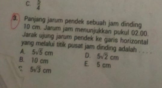 C.  5/4 
3. Panjang jarum pendek sebuah jam dinding
10 cm. Jarum jam menunjukkan pukul 02.00.
Jarak ujung jarum pendek ke garis horizontal
yang melalui titik pusat jam dinding adalah . . . .
A. 5sqrt(5)cm D. 5sqrt(2)cm
B. 10 cm E. 5 cm
5sqrt(3)cm