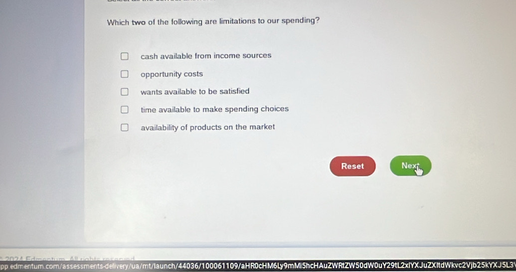 Which two of the following are limitations to our spending?
cash available from income sources
opportunity costs
wants available to be satisfied
time available to make spending choices
availability of products on the market
Reset Next
2 4 Fdment um A rgh te res en re 
pp.edmentum.com/assessments-delivery/ua/mt/launch/44036/100061109/aHR0cHM6Ly9mMi5hcHAuZWRtZW50dW0uY29tL2xIYXJuZXItdWkvc2Vjb25kYXJ5L3V