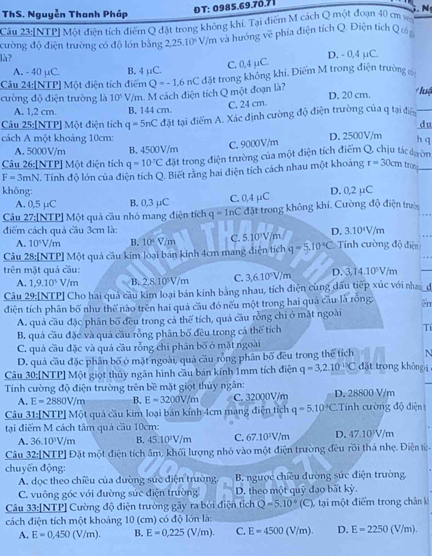 ThS. Nguyễn Thanh Pháp
ĐT: 0985.69.70.71
N
Câu 23:[NTP] Một điện tích điểm Q đặt trong không khí. Tại điểm M cách Q một đoạn 40 cm vn
cường độ điện trường có độ lón bằng 2,25.10^6V/m a và hướng về phía điện tích Q. Điện tích Q ốó g
là? D. - 0,4 μC.
A. - 40 μC. B. 4 μC.
C. 0,4 µC.
Câu 24:[NTP] Một điện tích điểm Q=-1,6nC đặt trong không khí. Điểm M trong điện trường c
cường độ điện trường là 10^5 V/m. M cách điện tích Q một đoạn là? D. 20 cm.  luậ
C. 24 cm.
A. 1,2 cm. B. 144 cm.
Câu 25:[NTP] Một điện tích q=5nC đặt tại điểm A. Xác định cường độ điện trường của q tại diển_
du
cách A một khoảng 10cm: D. 2500V/m h q
A. 5000V/m B. 4500V/m C. 9000V/m
Câu 26:[NTP] Một điện tích q=10^(-7)C đặt trong điện trường của một điện tích điểm Q, chịu tác dựờn
F=3mN T. Tính độ lớn của điện tích Q. Biết rằng hai điện tích cách nhau một khoảng r=30cm trons_
không: D. 0,2 μC
A. 0,5 μC B. 0,3 μC C. 0,4 μC
Câu 27:[NTP] Một quả cầu nhỏ mang điện tích q=ln C đặt trong không khí. Cường độ điện trườ
điểm cách quả cầu 3cm là: D. 3.10^4V/m
A. 10^5V/m B. 10^4V/m
C. 5.10^3V/m
Câu 28:[NTP] Một quả cầu kim loại bán kính 4cm mang điện tích q=5.10^(-8)C Tính cường độ điện
trên mặt quả cầu: D. 3,14.10^5V/m
A. 1,9.10^5V/m B. 2,8.10^5V/m C. 3,6.10^5V/m
Câu 29:[NTP] Cho hai quả câu kim loại bán kính bằng nhau, tích điện cùng dấu tiếp xúc với nhau_đ
điện tích phân bố như thế nào trên hai quả cầu đó nếu một trong hai quả cầu là rỗng: êm
A. quả cầu đặc phân bố đều trong cả thể tích, quả cầu rỗng chỉ ở mặt ngoài
B. quả cầu đặc và quả cầu rỗng phân bố đều trong cả thể tích Tí
C. quả cầu đặc và quả cầu rỗng chi phân bố ở mặt ngoài
D. quả cầu đặc phân bố ở mặt ngoài, quả cầu rỗng phân bố đều trong thể tích N
Câu 30:[NTP] Một giọt thủy ngân hình cầu bán kính 1mm tích điện q=3,2.10^(-13)C dặt trong hông  
Tính cường độ điện trường trên bề mặt giọt thủy ngân:
A. E=2880V/m B. E=3200V/m C. 32000V/m D. 28800 V/m
Câu 31:[NTP] Một quả cầu kim loại bán kính 4cm mang điện tích q=5.10^(-8)C. : T nh ường độ  điệ t
tại điểm M cách tâm quả cầu 10cm:
A. 36.10^3V/m B. 45.10³V/m C. 67.10³V/m D. 47.10^3V/m
Câu 32:[NTP] Đặt một điện tích âm, khối lượng nhỏ vào một điện trường đều rồi thả nhẹ. Điện tí.
chuyển động:
A. dọc theo chiều của đường sức điện trường.  B. ngược chiều dường súc điện trường.
C. vuông góc với đường súc điện trường. D. theo một quỹ đạo bất kỳ.
Câu 33:[NTP] Cường độ điện trường gây ra bởi điện tích Q=5.10^(-9) (C ), tại một điểm trong chân k
cách điện tích một khoảng 10 (cm) có độ lớn là:
A. E=0,450(V/m). B. E=0,225(V/m). C. E=4500(V/m). D. E=2250(V/m).