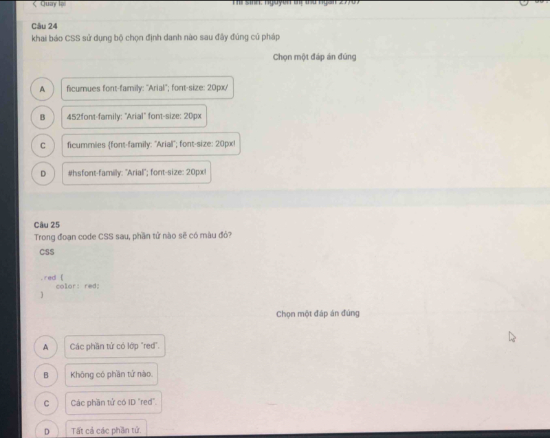 Quay lại Thi Sinh: nguyen tị thứ ngan 27707
Câu 24
khai báo CSS sử dụng bộ chọn định danh nào sau đây đúng cú pháp
Chọn một đáp án đúng
A ficumues font-family: "Arial"; font-size: 20px/
B 452font-family: "Arial" font-size: 20px
C ficummies font-family: "Arial'; font-size: 20px!
D #hsfont-family: "Arial'; font-size: 20px!
Câu 25
Trong đoạn code CSS sau, phần tử nào sẽ có màu đỏ?
CSS
red 
color: red;
Chọn một đáp án đúng
A Các phần tử có lớp "red".
B Không có phần tứ nào.
C Các phần tử có ID "red".
D Tất cả các phần tử.
