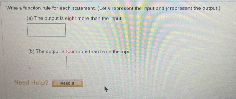 Write a function rule for each statement. (Let x represent the input and y represent the output.) 
(a) The output is eight more than the input. 
(b) The output is four more than twice the input. 
Need Help? Read It