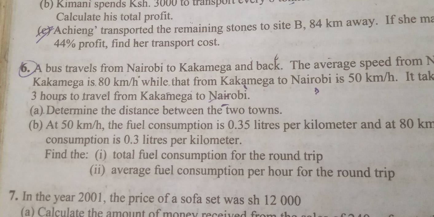 Kimani spends Ksh. 3000 to transpor every 
Calculate his total profit. 
(e) Achieng’ transported the remaining stones to site B, 84 km away. If she ma
44% profit, find her transport cost. 
6. A bus travels from Nairobi to Kakamega and back. The average speed from N 
Kakamega is 80 km/h while that from Kakamega to Nairobi is 50 km/h. It tak
3 hours to travel from Kakamega to Nairobi. 
(a).Determine the distance between the two towns. 
(b) At 50 km/h, the fuel consumption is 0.35 litres per kilometer and at 80 km
consumption is 0.3 litres per kilometer. 
Find the: (i) total fuel consumption for the round trip 
(ii) average fuel consumption per hour for the round trip 
7. In the year 2001, the price of a sofa set was sh 12 000