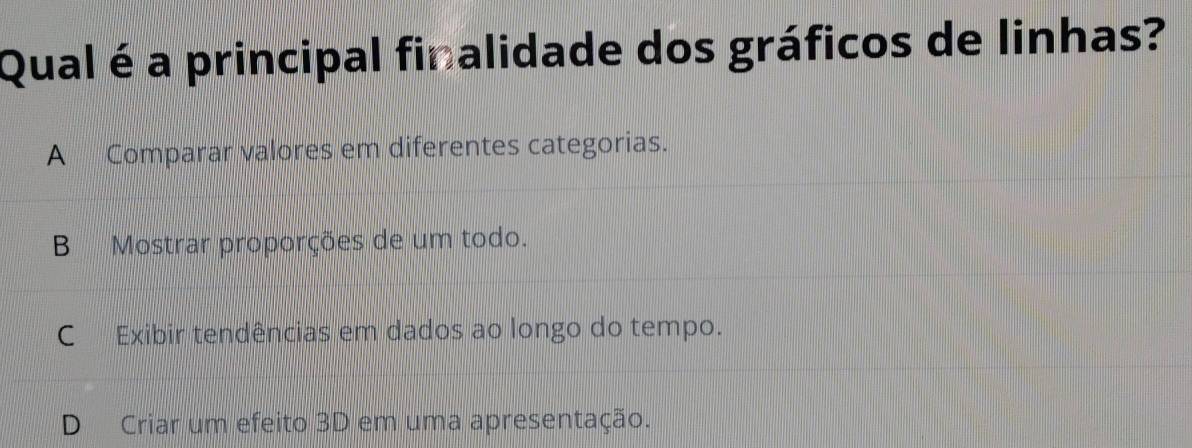 Qual é a principal finalidade dos gráficos de linhas?
A Comparar valores em diferentes categorias.
B Mostrar proporções de um todo.
C Exibir tendências em dados ao longo do tempo.
D Criar um efeito 3D em uma apresentação.