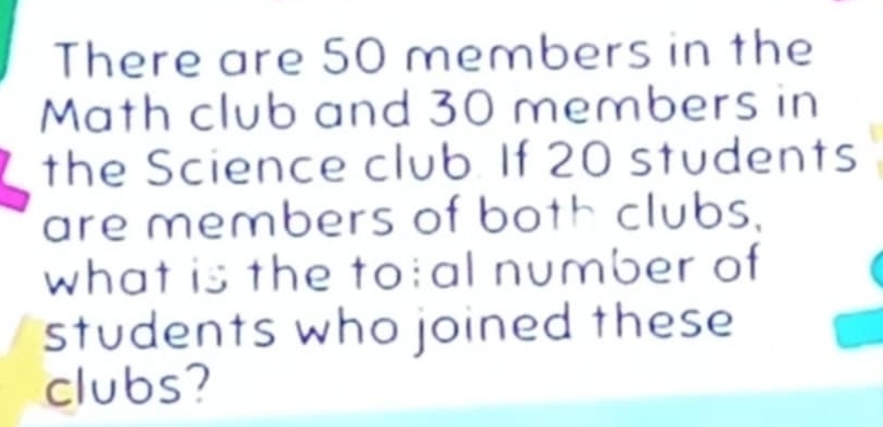 There are 50 members in the 
Math club and 30 members in 
the Science club. If 20 students 
are members of both clubs. 
what is the to;al number of 
students who joined these 
clubs?