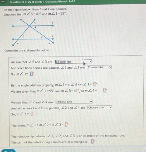 Question Attempt: 1 of 3 
In the figure below, lines I and k are parallel. 
Suppose that m∠ 5=49° and m∠ 1=95°. 
Complete the statements below. 
We see that ∠ 5 and ∠ 3 are Choose one 
And since lines I and k are parallel, ∠ 5 and ∠ 3 are Choose one 
So, m∠ 3=□°. 
By the angle addition property, m∠ 5+m∠ 4+m∠ 1=□°. 
We are given that m∠ 1=95° and m∠ 5=49° ,s0 m∠ 4=□°. 
We see that ∠ 2 and ∠ 4 are Choose one 
And since linesand k are parallel, ∠ 2 and ∠ 4 are Choose one 
So, m∠ 2=□°. 
Therefore, m∠ 1+m∠ 2+m∠ 3=□°
The relationship between ∠ 1, ∠ 2 , and ∠ 3 is an example of the following rule. 
The sum of the interior angle measures of a triangle is □°.