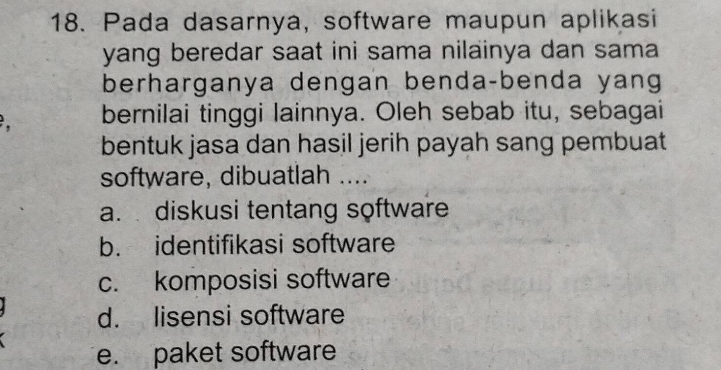 Pada dasarnya, software maupun aplikasi
yang beredar saat ini sama nilainya dan sama
berharganya dengan benda-benda yang

bernilai tinggi lainnya. Oleh sebab itu, sebagai
bentuk jasa dan hasil jerih payah sang pembuat
software, dibuatlah ....
a. diskusi tentang software
b. identifikasi software
c. komposisi software
d. lisensi software
e. paket software