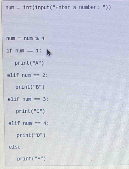 num = int(input("Enter a number: "))
nur = : num % 4
if num=1 : 
print ("A") 
elif num=2 : 
print( || B") 
elif num=3. 
print ("C") 
elif num=4 ' 
print("D") 
else: 
print (''E'')