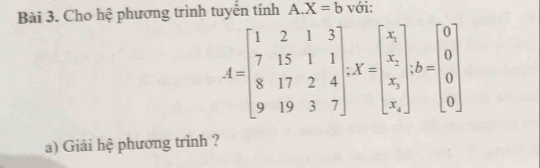 Cho hệ phương trình tuyến tính A. X=b với:
A=beginbmatrix 1&2&1&3 7&15&1&1 8&17&2&4 9&19&3&7endbmatrix , X=beginbmatrix x_1 x_2 x_3 x_4endbmatrix , b=beginbmatrix 0 0 0endbmatrix
a) Giải hệ phương trình ?