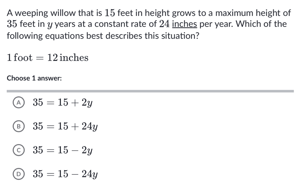 A weeping willow that is 15 feet in height grows to a maximum height of
35 feet in y years at a constant rate of 24 inches per year. Which of the
following equations best describes this situation?
1 foot =12 inches
Choose 1 answer:
A 35=15+2y
B 35=15+24y
C 35=15-2y
D 35=15-24y