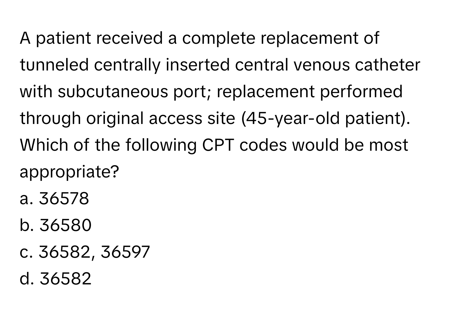 A patient received a complete replacement of tunneled centrally inserted central venous catheter with subcutaneous port; replacement performed through original access site (45-year-old patient). Which of the following CPT codes would be most appropriate?

a. 36578
b. 36580
c. 36582, 36597
d. 36582