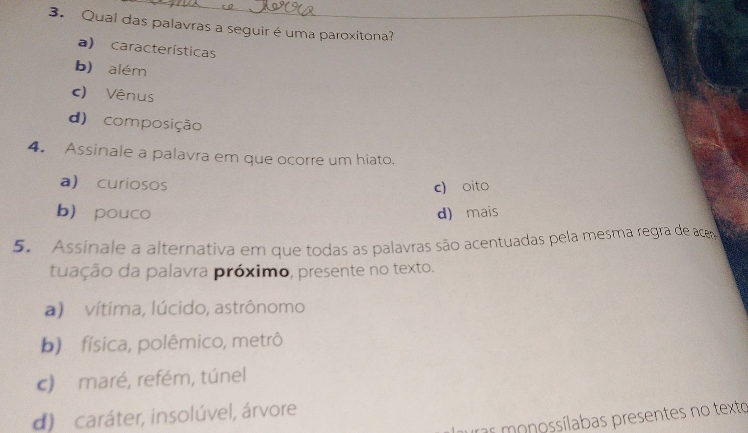 Qual das palavras a seguir é uma paroxítona?
a) características
b) além
c) Vênus
d) composição
4. Assinale a palavra em que ocorre um hiato.
a) curiosos c) oito
b pouco d) mais
5. Assinale a alternativa em que todas as palavras são acentuadas pela mesma regra de acem
tuação da palavra próximo, presente no texto.
a) vítima, lúcido, astrônomo
b) física, polêmico, metrô
c) maré, refém, túnel
d) caráter, insolúvel, árvore
ras monossílabas presentes no texto