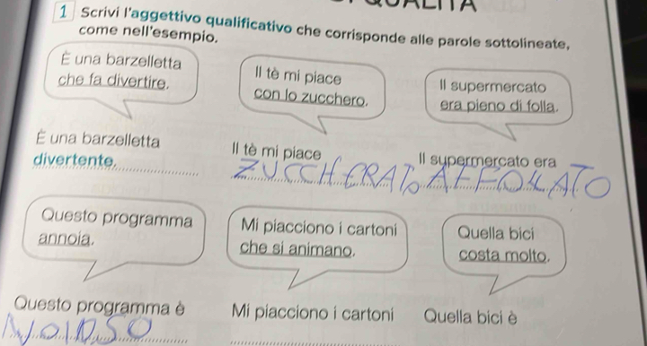 Scrivi l’aggettivo qualificativo che corrisponde alle parole sottolineate, 
come nell'esempio. 
È una barzelletta Il tè mi piace 
II supermercato 
che fa divertire. con lo zucchero. era pieno di folla. 
É una barzelletta Il tè mi piace 
_ 
_ 
divertente. Il supermercato era 
_ 
Questo programma Mi piacciono i cartoni Quella bici 
annoia. che si animano. costa molto. 
Questo programma è Mi piacciono i cartoni Quella bici è 
_ 
_ 
_