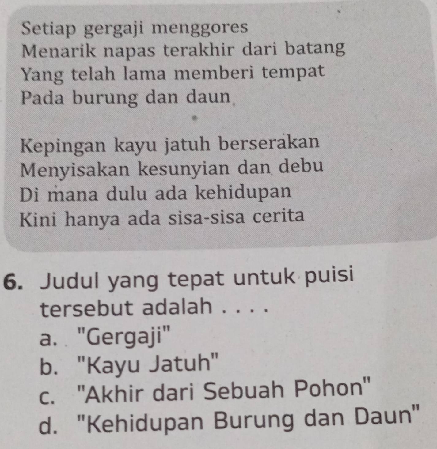 Setiap gergaji menggores
Menarik napas terakhir dari batang
Yang telah lama memberi tempat
Pada burung dan daun
Kepingan kayu jatuh berserakan
Menyisakan kesunyian dan debu
Di mana dulu ada kehidupan
Kini hanya ada sisa-sisa cerita
6. Judul yang tepat untuk puisi
tersebut adalah . . . .
a. "Gergaji"
b. "Kayu Jatuh"
c. ''Akhir dari Sebuah Pohon''
d. "Kehidupan Burung dan Daun"