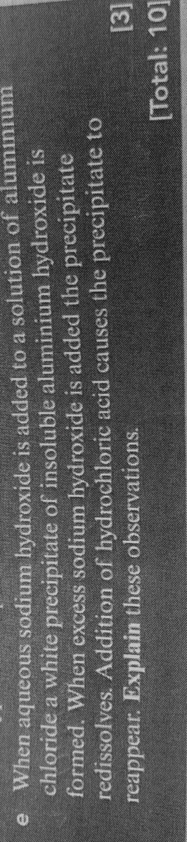 When aqueous sodium hydroxide is added to a solution of alumınium 
chloride a white precipitate of insoluble aluminium hydroxide is 
formed. When excess sodium hydroxide is added the precipitate 
redissolves. Addition of hydrochloric acid causes the precipitate to 
reappear. Explain these observations. [3] 
[Total: 10]
