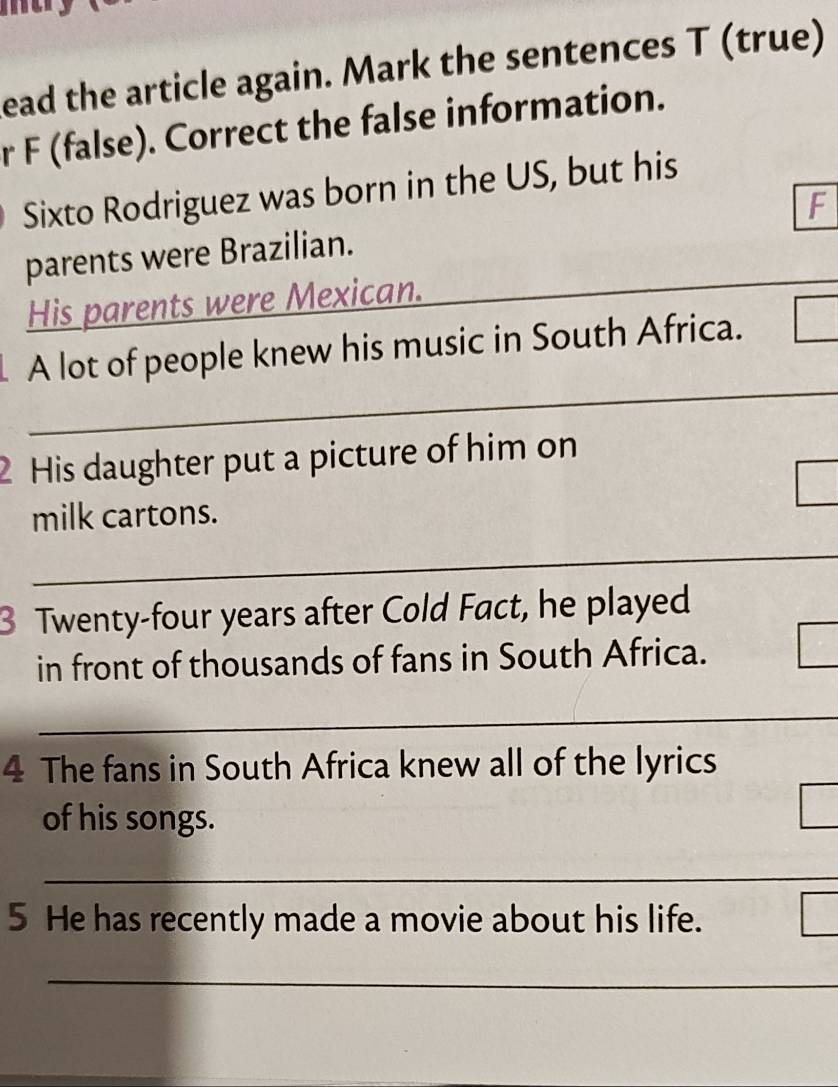 ead the article again. Mark the sentences T (true) 
r F (false). Correct the false information. 
Sixto Rodriguez was born in the US, but his 
F 
parents were Brazilian. 
His parents were Mexican. 
_ 
_ 
A lot of people knew his music in South Africa. 
_ 
_ 
_ 
2 His daughter put a picture of him on 
milk cartons. 
_ 
3 Twenty-four years after Cold Fact, he played 
in front of thousands of fans in South Africa. 
_ 
4 The fans in South Africa knew all of the lyrics 
of his songs. 
_ 
5 He has recently made a movie about his life. 
_