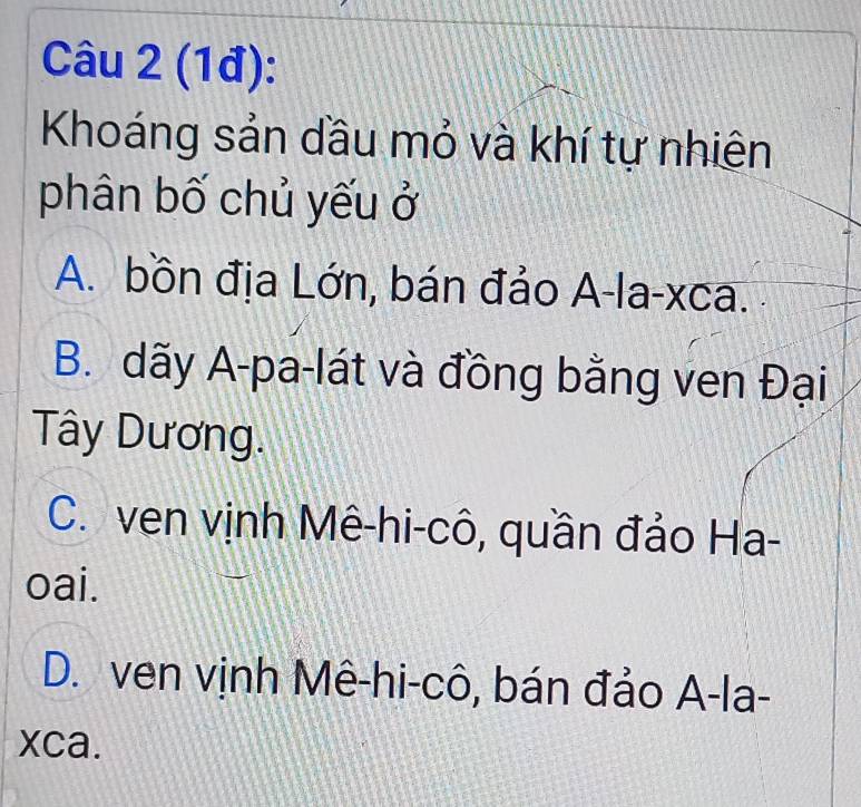 (1đ):
Khoáng sản dầu mỏ và khí tự nhiên
phân bố chủ yếu ở
A. bồn địa Lớn, bán đảo A-la-xca.
B. dãy A-pa-lát và đồng bằng ven Đại
Tây Dương.
C. ven vịnh Mê-hi-cô, quần đảo Ha-
oai.
D. ven vịnh Mê-hi-cô, bán đảo A-la-
xca.