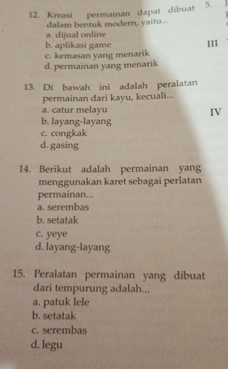 Kreasi permainan dapat dibuat 5.
dalam bentuk modern, yaitu...
a. dijual online
b. aplikasi game III
c. kemasan yang menarik
d. permainan yang menarik
13. Di bawah ini adalah peralatan
permainan dari kayu, kecuali...
a. catur melayu IV
b. layang-layang
c. congkak
d. gasing
14. Berikut adalah permainan yang
menggunakan karet sebagai perlatan
permainan...
a. serembas
b. setatak
c. yeye
d. layang-layang
15. Peralatan permainan yang dibuat
dari tempurung adalah...
a. patuk lele
b. setatak
c. serembas
d. legu