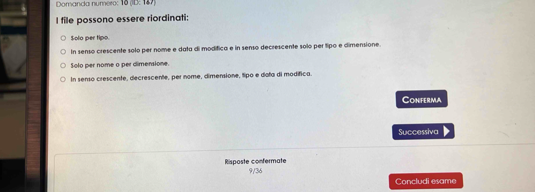 Domanda numero: 10(lD:167)
I file possono essere riordinati:
Solo per tipo.
In senso crescente solo per nome e data di modifica e in senso decrescente solo per tipo e dimensione.
Solo per nome o per dimensione.
In senso crescente, decrescente, per nome, dimensione, tipo e data di modifica.
Conferma
Successiva
Risposte confermate
9/36
Concludi esame