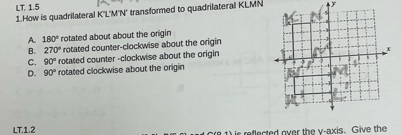 LT. 1.5
1.How is quadrilateral K'L'M'N' transformed to quadrilateral KLMN
y
-S
-4
A. 180° rotated about about the origin
-3
B. 270° rotated counter-clockwise about the origin
4
C. 90° rotated counter -clockwise about the origin
x
M
3 4
- 1
D. 90° rotated clockwise about the origin -5 4 -3 -2
N
M
-3
K
-5
LT.1.2
) is reflected over the y-axis. Give the