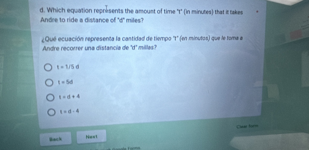 Which equation represents the amount of time "t" (in minutes) that it takes
Andre to ride a distance of "d" miles?
¿Qué ecuación representa la cantidad de tiempo "t" (en minutos) que le toma a
Andre recorrer una distancia de ''d'' millas?
t=1/5d
t=5d
t=d+4
t=d-4
Clear form
Back Next