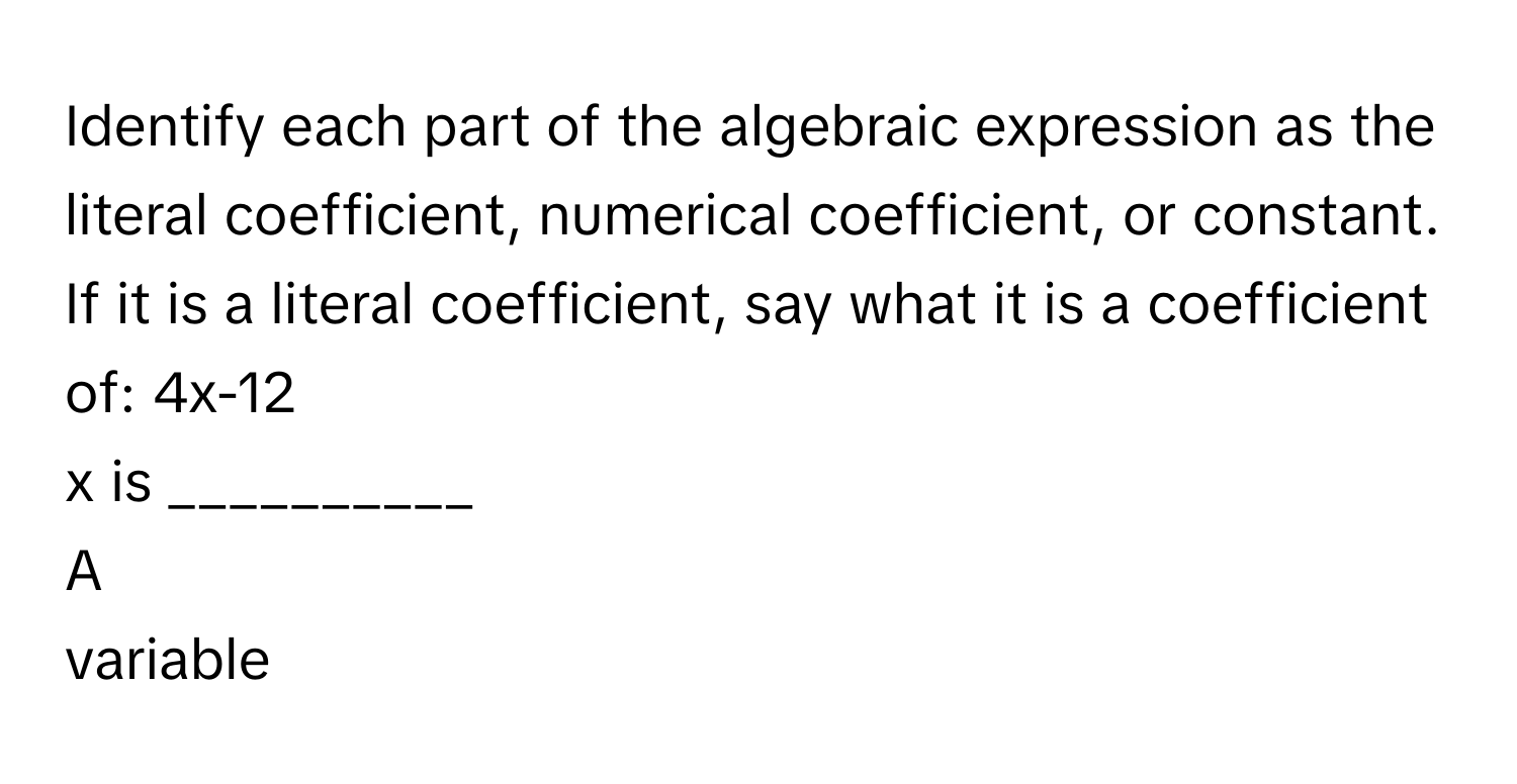 Identify each part of the algebraic expression as the literal coefficient, numerical coefficient, or constant. If it is a literal coefficient, say what it is a coefficient of: 4x-12
x is __________

A  
variable