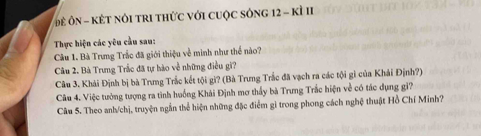 Đề ÔN - KÉT NóI tRI tHức vớI cUộC sỏnG 12 - kì II 
Thực hiện các yêu cầu sau: 
Câu 1. Bà Trưng Trắc đã giới thiệu về mình như thế nào? 
Câu 2. Bà Trưng Trắc đã tự hào về những điều gì? 
Câu 3. Khải Định bị bà Trưng Trắc kết tội gì? (Bà Trưng Trắc đã vạch ra các tội gì của Khải Định?) 
Câu 4. Việc tưởng tượng ra tình huống Khải Định mơ thấy bà Trưng Trắc hiện về có tác dụng gì? 
Câu 5. Theo anh/chị, truyện ngắn thể hiện những đặc điểm gì trong phong cách nghệ thuật Hồ Chí Minh?