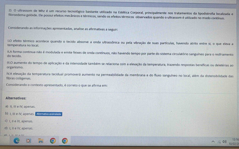 ultrassom de Mhz é um recurso tecnológico bastante utilizado na Estética Corporal, principalmente nos tratamentos da lipodistrofia localizada e
fibroedema gelóide. Ele possui efeitos mecânicos e térmicos, sendo os efeitos térmicos observados quando o ultrassom é utilizado no modo contínuo.
Considerando as informações apresentadas, analise as afirmativas a seguir:
I1.O efeito térmico acontece quando o tecido absorve a onda ultrassônica ou pela vibração de suas partículas, havendo atrito entre si, o que eleva a
temperatura no local.
II.A forma continua não é modulada e emite feixes de onda contínuos, não havendo tempo por parte do sistema circulatório sanguíneo para o resfriamento
do tecido.
III.O aumento do tempo de aplicação e da intensidade também se relaciona com a elevação da temperatura, trazendo respostas benéficas ou deletérias ao
organismo.
IV.A elevação da temperatura tecidual promoverá aumento na permeabilidade da membrana e do fluxo sanguíneo no local, além da distensibilidade das
fibras colágenas.
Considerando o contexto apresentado, é correto o que se afirma em:
Alternativas:
a) II, III e IV, apenas
b) I, III e IV, apenas. Alternativa assínalada
c) I, II e III, apenas.
d) I, II e IV, apenas.
A ' '''A '
13:16
10/02/2