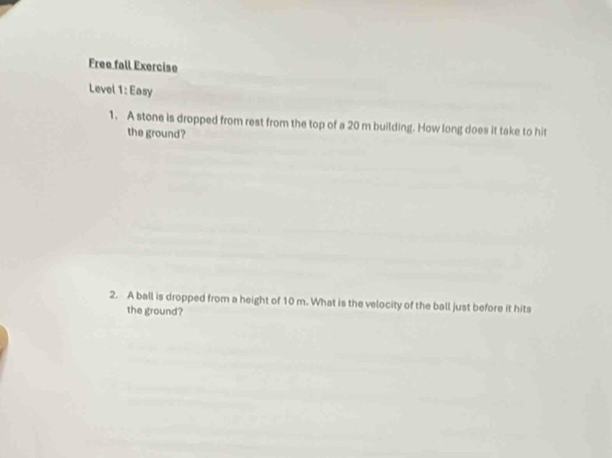 Free fall Exercise 
Level 1: Easy 
1. A stone is dropped from rest from the top of a 20 m building. How long does it take to hit 
the ground? 
2. A ball is dropped from a height of 10 m. What is the velocity of the ball just before it hits 
the ground?