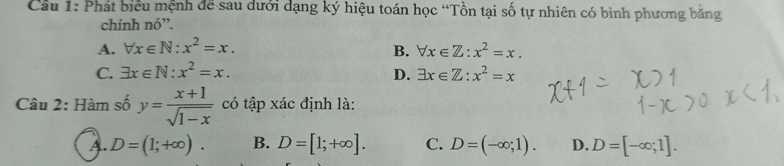 Phát biểu mệnh để sau dưới dạng ký hiệu toán học “Tồn tại số tự nhiên có bình phương băng
chính nó”.
A. forall x∈ N:x^2=x. B. forall x∈ Z:x^2=x.
C. exists x∈ N:x^2=x. D. exists x∈ Z:x^2=x
Câu 2: Hàm số y= (x+1)/sqrt(1-x)  có tập xác định là:
A. D=(1;+∈fty ). B、 D=[1;+∈fty ]. C、 D=(-∈fty ;1). D. D=[-∈fty ;1].