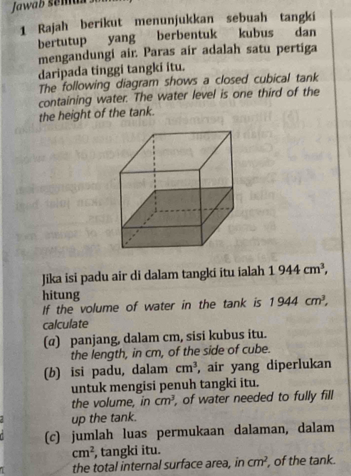 Jawab sému 
1 Rajah berikut menunjukkan sebuah tangki 
bertutup yang berbentuk kubus dan 
mengandungi air. Paras air adalah satu pertiga 
daripada tinggi tangki itu. 
The following diagram shows a closed cubical tank 
containing water. The water level is one third of the 
the height of the tank. 
Jika isi padu air di dalam tangki itu ialah 1944cm^3, 
hitung 
If the volume of water in the tank is 1944cm^3, 
calculate 
(@) panjang, dalam cm, sisi kubus itu. 
the length, in cm, of the side of cube. 
(b) isi padu, dalam cm^3 , air yang diperlukan 
untuk mengisi penuh tangki itu. 
the volume, in cm^3 , of water needed to fully fill 
up the tank. 
(c) jumlah luas permukaan dalaman, dalam
cm^2 , tangki itu. 
the total internal surface area, in cm^2 , of the tank.