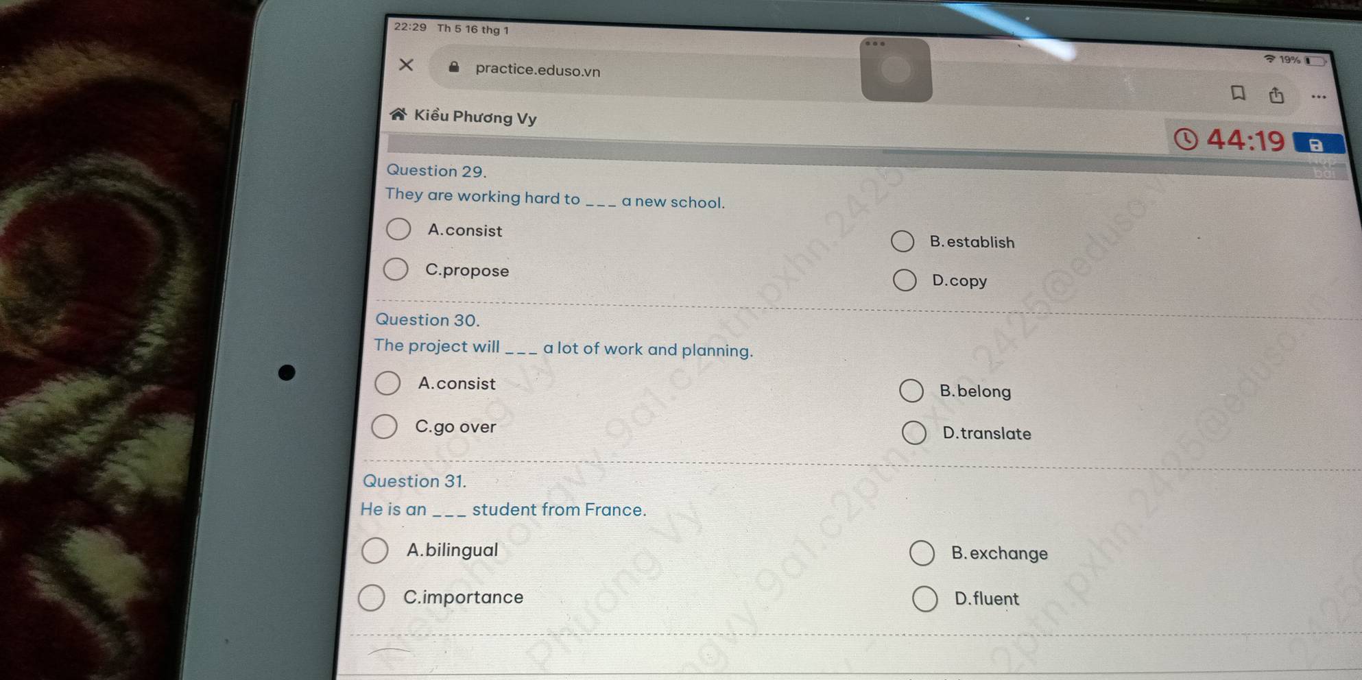 22:29 Th 5 16 thg 1
19% 
practice.eduso.vn
Kiều Phương Vy
44:19 a
Question 29.
They are working hard to_ a new school.
A. consist B. establish
C.propose
D.copy
Question 30.
The project will_ a lot of work and planning.
A.consist
B. belong
C.go over D. translate
Question 31.
He is an _student from France.
A.bilingual B. exchange
C.importance D. fluent