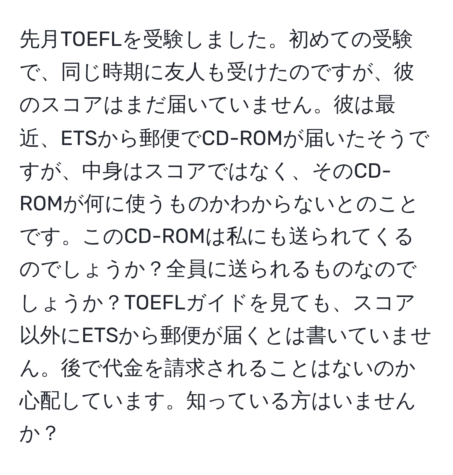 先月TOEFLを受験しました。初めての受験で、同じ時期に友人も受けたのですが、彼のスコアはまだ届いていません。彼は最近、ETSから郵便でCD-ROMが届いたそうですが、中身はスコアではなく、そのCD-ROMが何に使うものかわからないとのことです。このCD-ROMは私にも送られてくるのでしょうか？全員に送られるものなのでしょうか？TOEFLガイドを見ても、スコア以外にETSから郵便が届くとは書いていません。後で代金を請求されることはないのか心配しています。知っている方はいませんか？