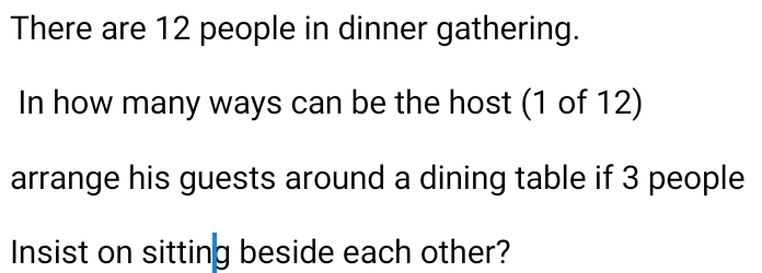 There are 12 people in dinner gathering. 
In how many ways can be the host (1 of 12) 
arrange his guests around a dining table if 3 people 
Insist on sitting beside each other?