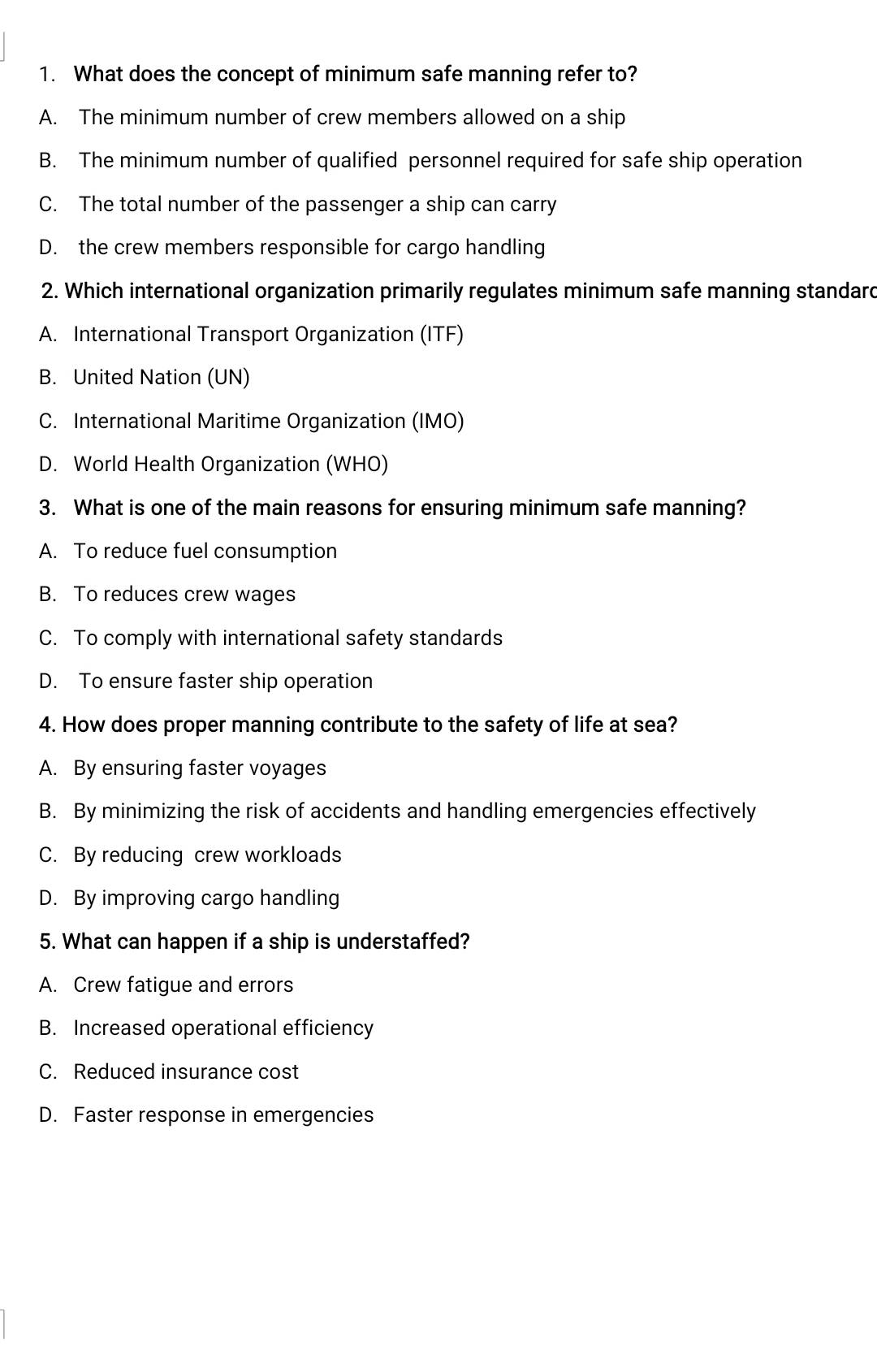 What does the concept of minimum safe manning refer to?
A. The minimum number of crew members allowed on a ship
B. The minimum number of qualified personnel required for safe ship operation
C. The total number of the passenger a ship can carry
D. the crew members responsible for cargo handling
2. Which international organization primarily regulates minimum safe manning standard
A. International Transport Organization (ITF)
B. United Nation (UN)
C. International Maritime Organization (IMO)
D. World Health Organization (WHO)
3. What is one of the main reasons for ensuring minimum safe manning?
A. To reduce fuel consumption
B. To reduces crew wages
C. To comply with international safety standards
D. To ensure faster ship operation
4. How does proper manning contribute to the safety of life at sea?
A. By ensuring faster voyages
B. By minimizing the risk of accidents and handling emergencies effectively
C. By reducing crew workloads
D. By improving cargo handling
5. What can happen if a ship is understaffed?
A. Crew fatigue and errors
B. Increased operational efficiency
C. Reduced insurance cost
D. Faster response in emergencies