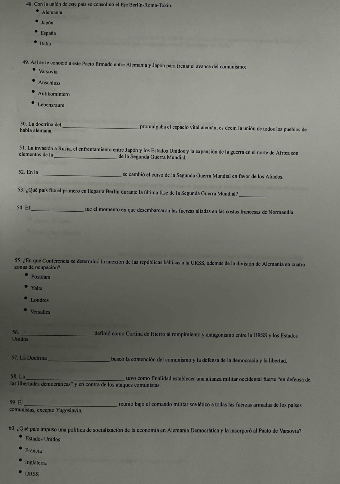 Con la unión de este país se consolidó el Eje Berlín-Roma-Tokio:
Alemania
Japón
España
Italia
49. Así se le conoció a este Pacto firmado entre Alemania y Japón para frenar el avance del comunismo:
Varsovia
Anschluss
Antikomintern
Lebensraum
50. La doctrina del _promulgaba el espacio vital alemán; es decir, la unión de todos los pueblos de
habla alemana.
51. La invasión a Rusia, el enfrentamiento entre Japón y los Estados Unidos y la expansión de la guerra en el norte de África son
elementos de la _de la Segunda Guerra Mundial.
52. En la _se cambió el curso de la Segunda Guerra Mundial en favor de los Aliados.
53. ¿Qué país fue el primero en llegar a Berlín durante la última fase de la Segunda Guerra Mundial?_
54. El_ fue el momento en que desembarcaron las fuerzas aliadas en las costas francesas de Normandia.
55. ¿En qué Conferencia se determinó la anexión de las repúblicas bálticas a la URSS, además de la división de Alemania en cuatro
zonas de ocupación?
Postdam
Yalta
Londres
Versalles
56. _definió como Cortina de Hierro al rompimiento y antagonismo entre la URSS y los Estados
Unidos.
57. La Doctrina _buscó la contención del comunismo y la defensa de la democracia y la libertad.
58. La _tuvo como finalidad establecer una alianza militar occidental fuerte “en defensa de
las libertades democráticas'' y en contra de los ataques comunistas.
59. El _reunió bajo el comando militar soviético a todas las fuerzas armadas de los países
comunistas, excepto Yugoslavia.
60. ¿Qué país impuso una política de socialización de la economía en Alemania Democrática y la incorporó al Pacto de Varsovia?
Estados Unidos
Francia
Inglaterra
URSS