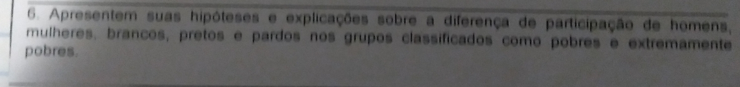 Apresentem suas hipóteses e explicações sobre a diferença de participação de homens, 
mulheres, brancos, pretos e pardos nos grupos classificados como pobres e extremamente 
pobres.