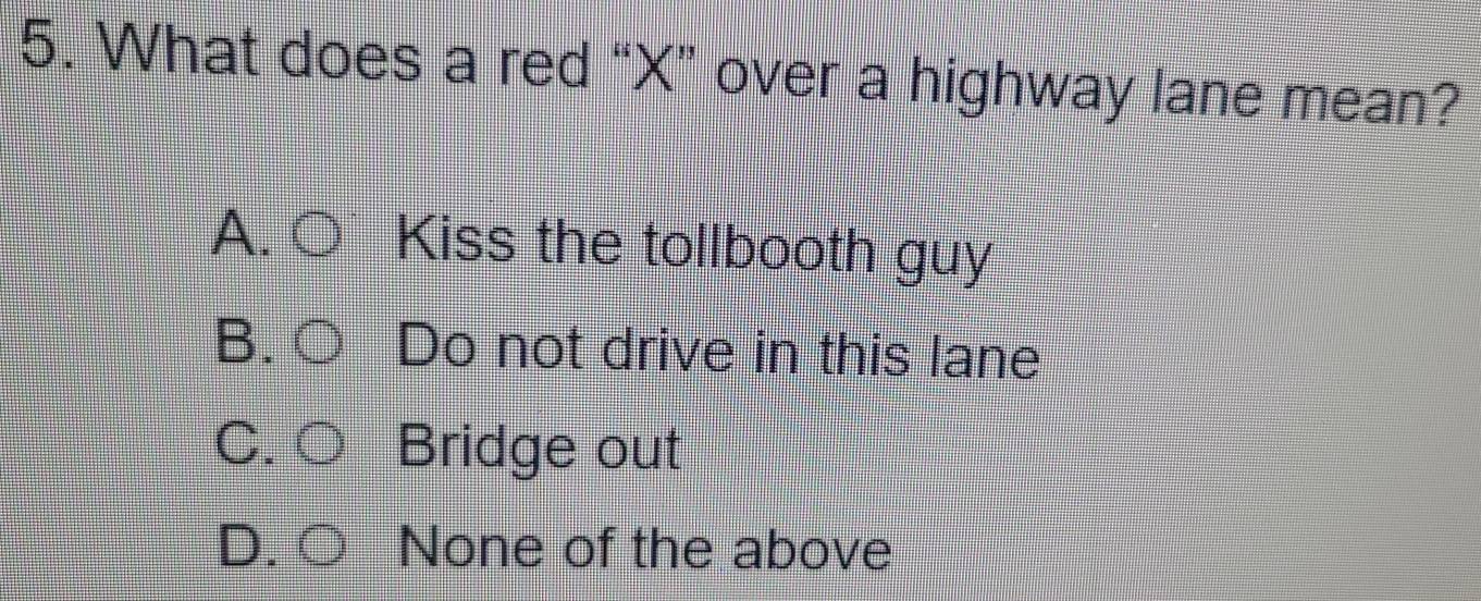 What does a red “ X ” over a highway lane mean?
A. Kiss the tollbooth guy
B. Do not drive in this lane
C Bridge out
D None of the above