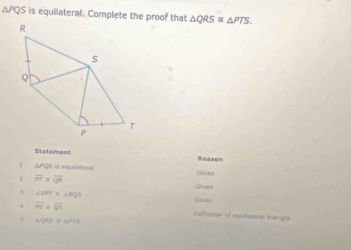 △ PQS is equilateral. Complete the proof that △ QRS≌ △ PTS. 
Statement Reason
△ PQS is equilateral Given 
2 overline PT=overline QR
Given 
3 ∠ SPT =∠ RQS Given 
4 overline PS overline QS Definition of equiiateral triangle 
5 △ QRS≌ △ PTS