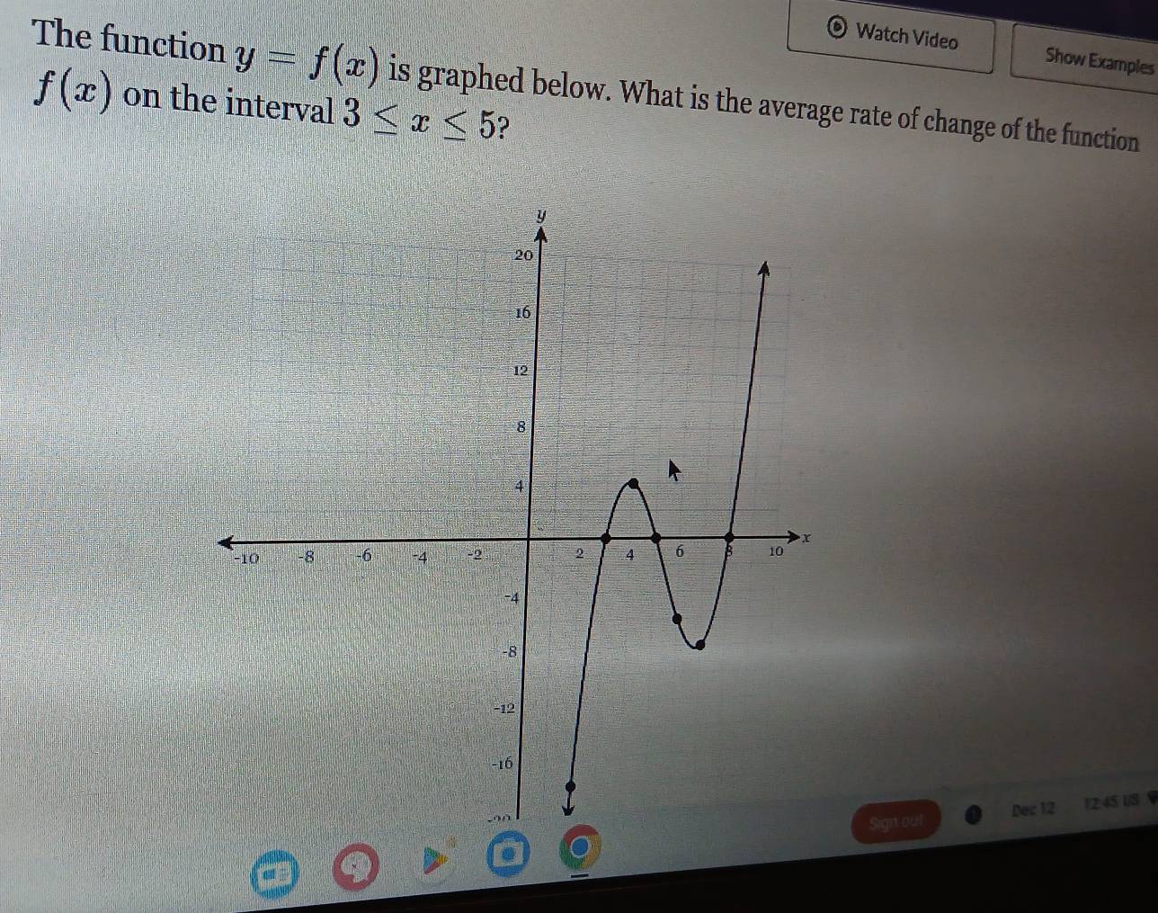 Watch Video Show Examples 
The function y=f(x) is graphed below. What is the average rate of change of the function
f(x) on the interval 3≤ x≤ 5 ? 
Sign out Dec 12 12:45 U/S